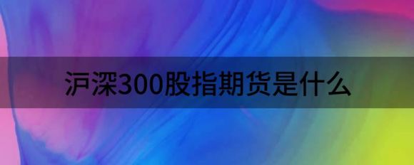 什么是沪深300股指期货(沪深300股指期货合约的最后一个交易日)