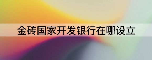 金砖国家开发银行在哪里成立(开发银行非洲区域中心正式揭牌)