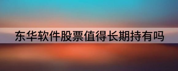 东华软件股票是否值得长期持有(东华软件今年涨幅仅为18.40%）