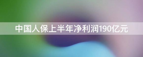 中国人民财产保险最新消息（2022年上半年实现净利润190.41亿元）