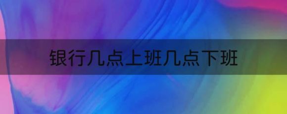 银行几点上班几点下班（中国6大银行上下班时间表）