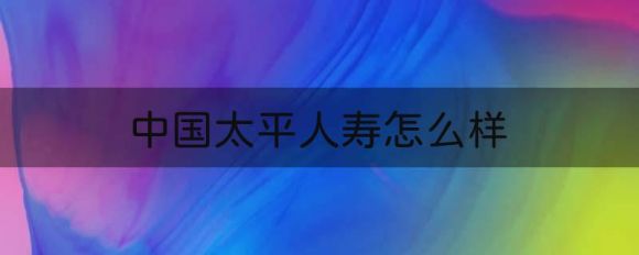 中国太平人寿怎么样（太平人寿四大方面分析）