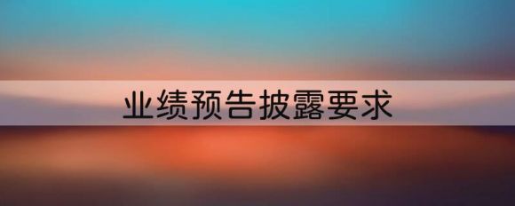 业绩预告披露要求是什么？披露时间和规则都是什么？