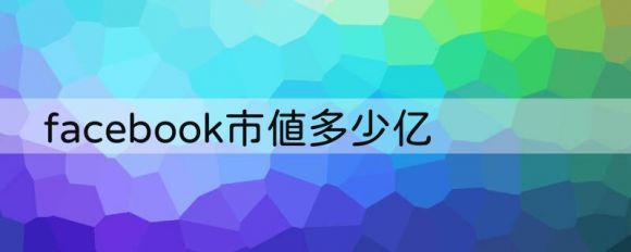 facebook市值多少亿（已跌出美国最具价值公司的前20名）