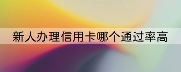 新人办理信用卡哪个通过率高（2023适合新人办卡的3个银行）