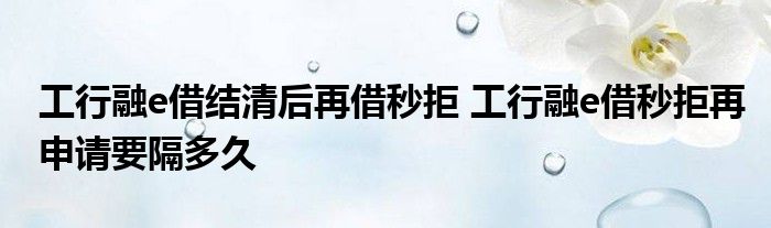 工行融e借结清后再借秒拒工行融e借秒拒绝再申请需要多长时间