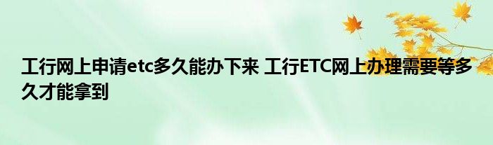 工行网上申请etc工行能办多久？ETC要等多久才能拿到网上办理