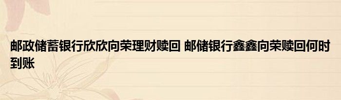 邮政储蓄银行欣欣向荣理财赎回 邮政储蓄银行欣欣向荣赎回何时到账