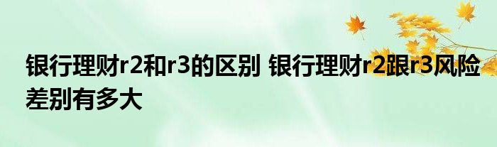 银行理财r2和r银行理财3的区别r2跟r风险差异有多大