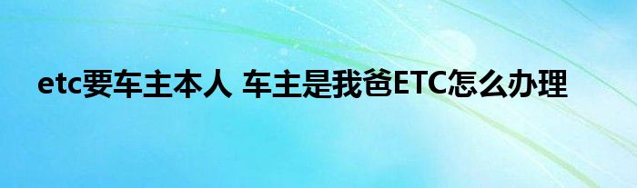 etc要车主本人 车主是我爸ETC怎么办理