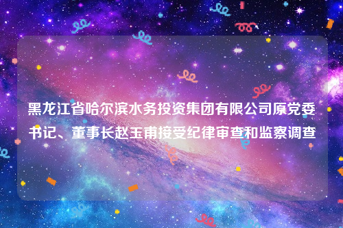 黑龙江省哈尔滨水务投资集团有限公司原党委书记、董事长赵玉甫接受纪律审查和监察调查