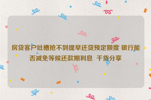 房贷客户吐槽抢不到提早还贷预定额度 银行能否减免等候还款期利息  干货分享