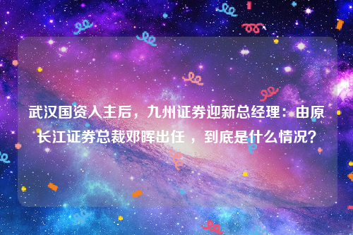 武汉国资入主后，九州证券迎新总经理：由原长江证券总裁邓晖出任 ，到底是什么情况？