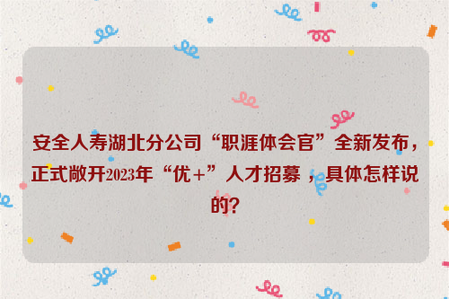 安全人寿湖北分公司“职涯体会官”全新发布，正式敞开2023年“优+”人才招募 ，具体怎样说的？