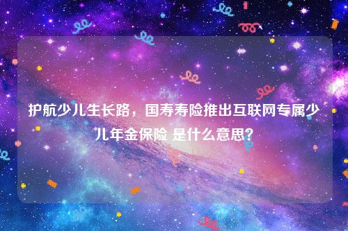 护航少儿生长路，国寿寿险推出互联网专属少儿年金保险 是什么意思？