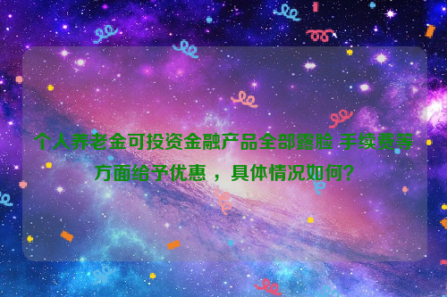 个人养老金可投资金融产品全部露脸 手续费等方面给予优惠 ，具体情况如何？