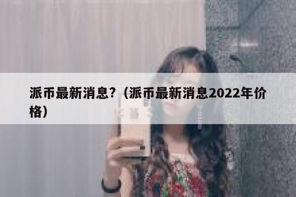 派币最新消息?（派币最新消息2022年价格）