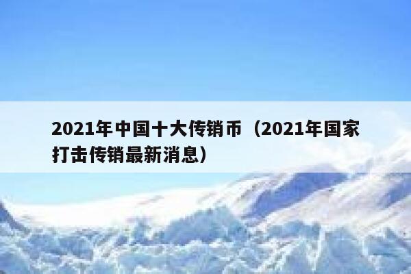 2021年中国十大传销币（2021年国家打击传销最新消息）