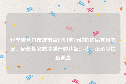 辽宁省营口市城市管理归纳行政执法局党组书记、局长韩文志涉嫌严峻违纪违法，正承受检查调查