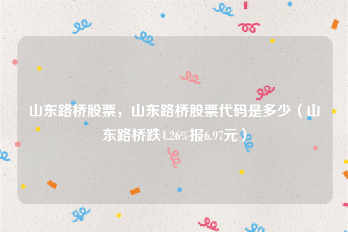 山东路桥股票，山东路桥股票代码是多少（山东路桥跌4.26%报6.97元）