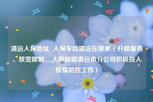 清远人保地址  人保车险清远在哪里（升级服务、放宽限制......人保财险清远市分公司积极投入疫情防控工作）