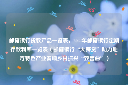 邮储银行贷款产品一览表，2022年邮储银行定期存款利率一览表（邮储银行“大蒜贷”助力地方特色产业奏响乡村振兴“致富曲”）