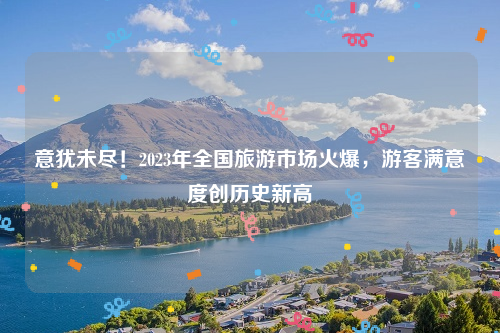 意犹未尽！2023年全国旅游市场火爆，游客满意度创历史新高