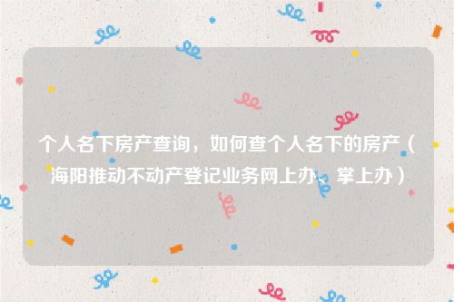 个人名下房产查询，如何查个人名下的房产（海阳推动不动产登记业务网上办、掌上办）