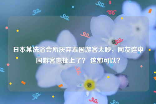 日本某洗浴会所厌弃泰国游客太吵，网友连中国游客也扯上了？ 这都可以？