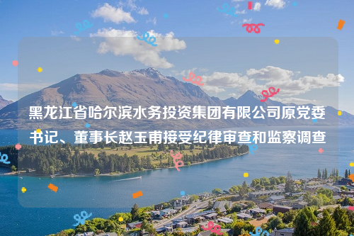 黑龙江省哈尔滨水务投资集团有限公司原党委书记、董事长赵玉甫接受纪律审查和监察调查