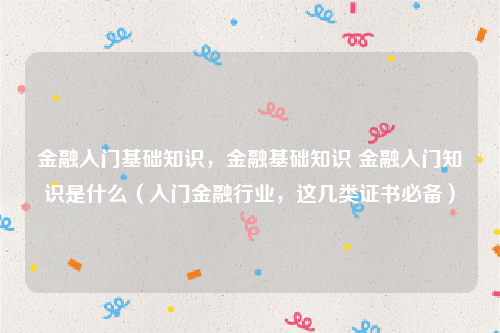 金融入门基础知识，金融基础知识 金融入门知识是什么（入门金融行业，这几类证书必备）