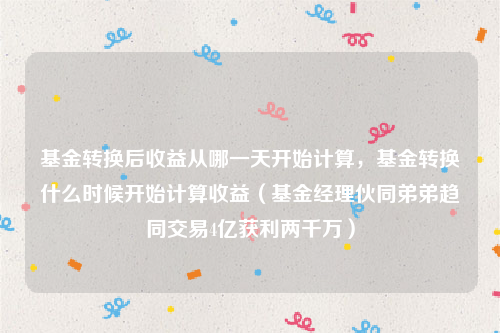 基金转换后收益从哪一天开始计算，基金转换什么时候开始计算收益（基金经理伙同弟弟趋同交易4亿获利两千万）