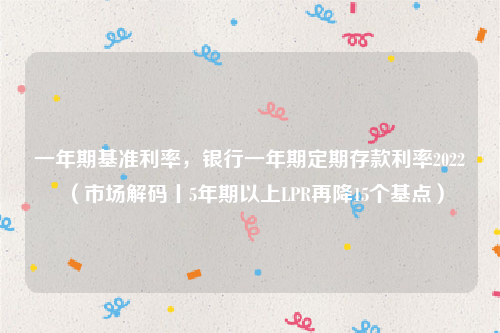 一年期基准利率，银行一年期定期存款利率2022（市场解码丨5年期以上LPR再降15个基点）