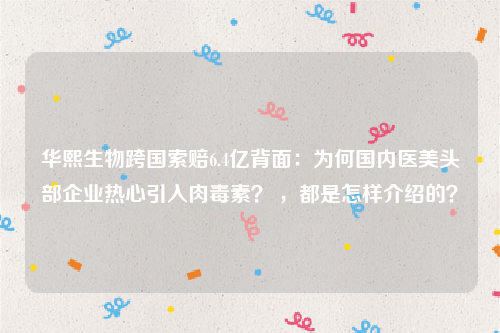 华熙生物跨国索赔6.4亿背面：为何国内医美头部企业热心引入肉毒素？ ，都是怎样介绍的？