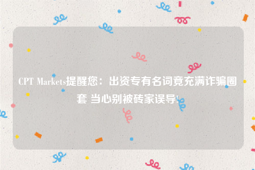 CPT Markets提醒您：出资专有名词竟充满诈骗圈套 当心别被砖家误导!