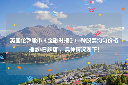 英国伦敦股市《金融时报》100种股票均匀价格指数6日跌落 ，具体情况如下！