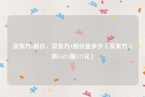 京东方a股价，京东方A股价是多少（京东方Ａ跌4.63%报3.71元）