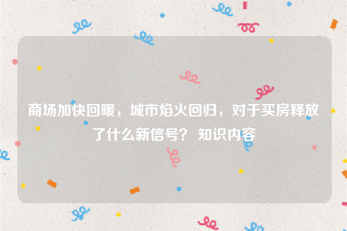 商场加快回暖，城市焰火回归，对于买房释放了什么新信号？ 知识内容