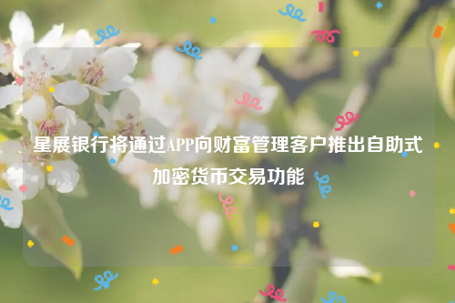 星展银行将通过APP向财富管理客户推出自助式加密货币交易功能