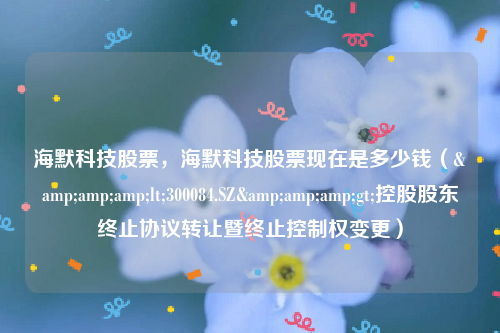 海默科技股票，海默科技股票现在是多少钱（&amp;amp;lt;300084.SZ&amp;amp;gt;控股股东终止协议转让暨终止控制权变更）