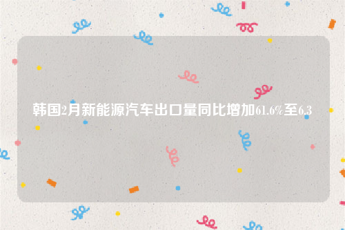 韩国2月新能源汽车出口量同比增加61.6%至6.3
