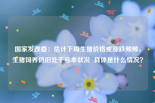 国家发改委：估计下周生猪价格或涨跌频频，生猪饲养仍旧处于亏本状况  具体是什么情况？