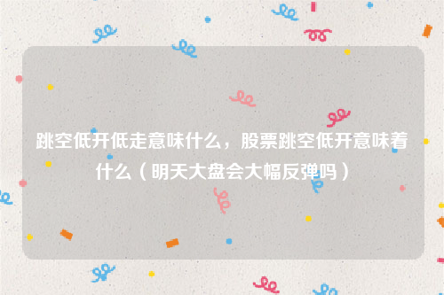 跳空低开低走意味什么，股票跳空低开意味着什么（明天大盘会大幅反弹吗）