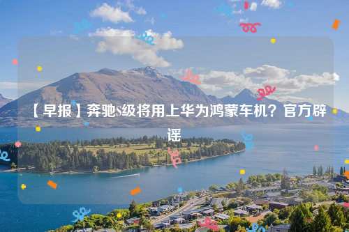 【早报】奔驰S级将用上华为鸿蒙车机？官方辟谣