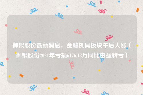 御银股份最新消息，金融机具板块午后大涨（御银股份2021年亏损6176.13万同比由盈转亏）