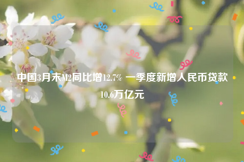 中国3月末M2同比增12.7% 一季度新增人民币贷款10.6万亿元