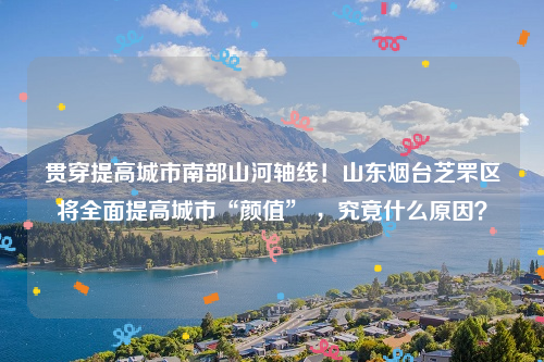 贯穿提高城市南部山河轴线！山东烟台芝罘区将全面提高城市“颜值” ，究竟什么原因？