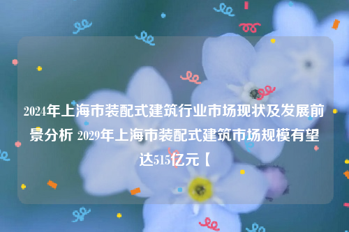 2024年上海市装配式建筑行业市场现状及发展前景分析 2029年上海市装配式建筑市场规模有望达515亿元【