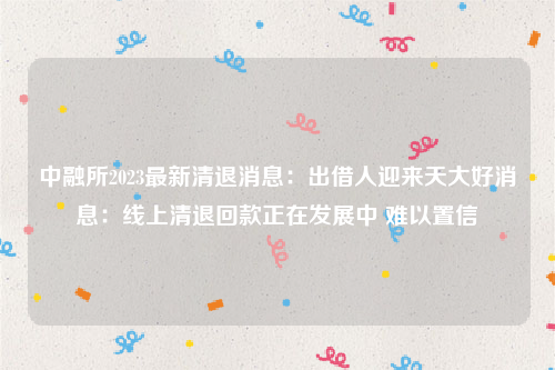 中融所2023最新清退消息：出借人迎来天大好消息：线上清退回款正在发展中 难以置信