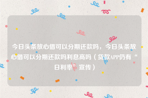 今日头条放心借可以分期还款吗，今日头条放心借可以分期还款吗利息高吗（贷款APP仍有“日利率”宣传）